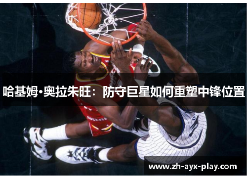 哈基姆·奥拉朱旺:防守巨星如何重塑中锋位置 哈基姆·奥拉朱旺:防守巨星如何重塑中锋位置
